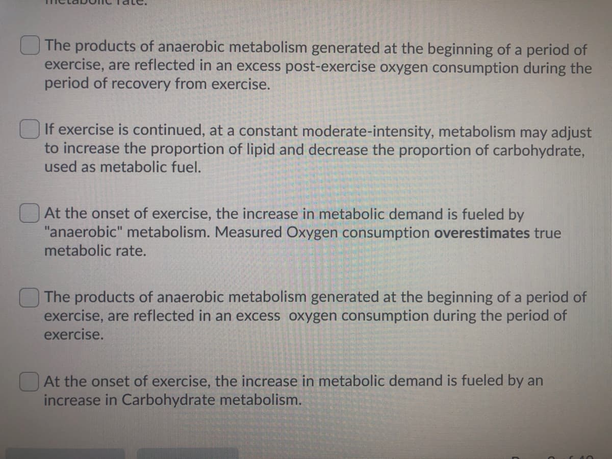The products of anaerobic metabolism generated at the beginning of a period of
exercise, are reflected in an excess post-exercise oxygen consumption during the
period of recovery from exercise.
If exercise is continued, at a constant moderate-intensity, metabolism may adjust
to increase the proportion of lipid and decrease the proportion of carbohydrate,
used as metabolic fuel.
At the onset of exercise, the increase in metabolic demand is fueled by
"anaerobic" metabolism. Measured Oxygen consumption overestimates true
metabolic rate.
The products of anaerobic metabolism generated at the beginning of a period of
exercise, are reflected in an excess oxygen consumption during the period of
exercise.
At the onset of exercise, the increase in metabolic demand is fueled by an
increase in Carbohydrate metabolism.
