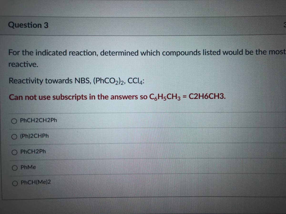 Question 3
For the indicated reaction, determined which compounds listed would be the most
reactive.
Reactivity towards NBS, (PHCO2)2, CCI4:
Can not use subscripts in the answers so C,H5CH3 = C2H6CH3.
%3D
PHCH2CH2P.
O (Ph)2CHPH
O PHCH2PH
O PhMe
PHCH(Me)2
