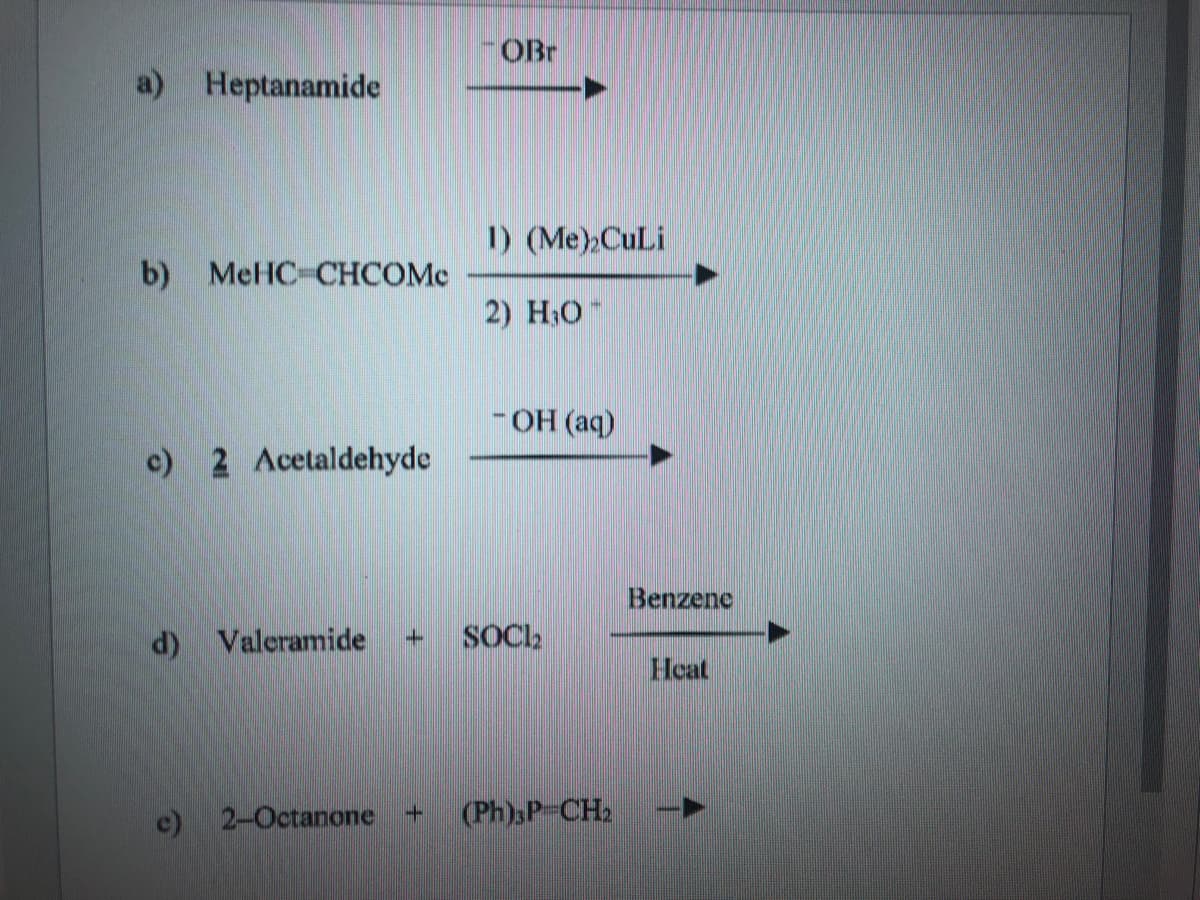 OBr
a) Heptanamide
1) (Me),CuLi
b) MeHC-CHCOMC
2) H;O
- OH (aq)
c) 2 Acetaldehyde
Benzene
d) Valeramide
SOCI.
Heat
c) 2-Octanone
(Ph)sP-CH2

