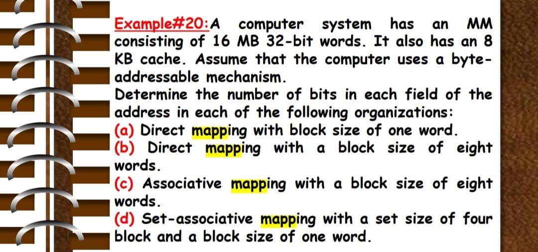 Example#20:A computer system has
consisting of 16 MB 32-bit words. It also has an 8
KB cache. Assume that the computer uses a byte-
addressable mechanism.
Determine the number of bits in each field of the
address in each of the following organizations:
(a) Direct mapping with block size of one word.
(b) Direct mapping with a block size of eight
words.
(c) Associative mapping with a block size of eight
words.
an
MM
(d) Set-associative mapping with a set size of four
block and a block size of one word.
