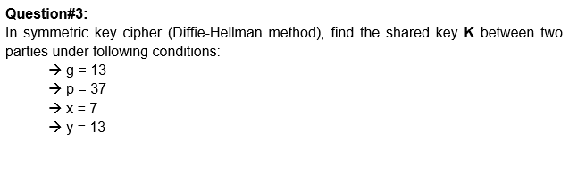 Question#3:
In symmetric key cipher (Diffie-Hellman method), find the shared key K between two
parties under following conditions:
→g = 13
→ p = 37
→ x = 7
→ y = 13
