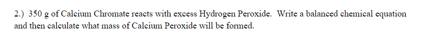 2.) 350 g of Calcium Chromate reacts with excess Hydrogen Peroxide. Write a balanced chemical equation
and then calculate what mass of Calcium Peroxide will be formed.