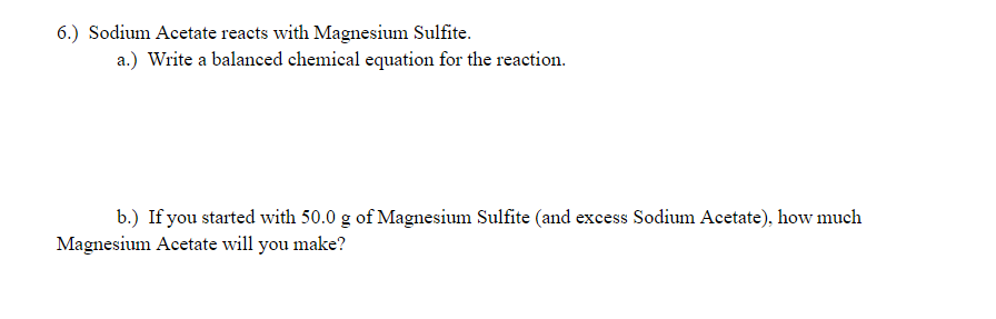 6.) Sodium Acetate reacts with Magnesium Sulfite.
a.) Write a balanced chemical equation for the reaction.
b.) If you started with 50.0 g of Magnesium Sulfite (and excess Sodium Acetate), how much
Magnesium Acetate will you make?