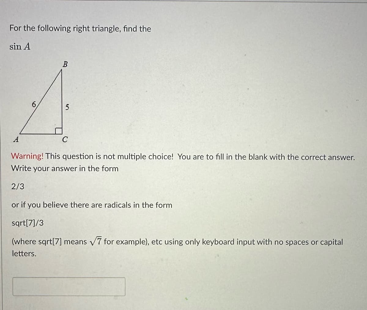 For the following right triangle, find the
sin A
A
6
B
5
C
Warning! This question is not multiple choice! You are to fill in the blank with the correct answer.
Write your answer in the form
2/3
or if you believe there are radicals in the form
sqrt[7]/3
(where sqrt[7] means √7 for example), etc using only keyboard input with no spaces or capital
letters.