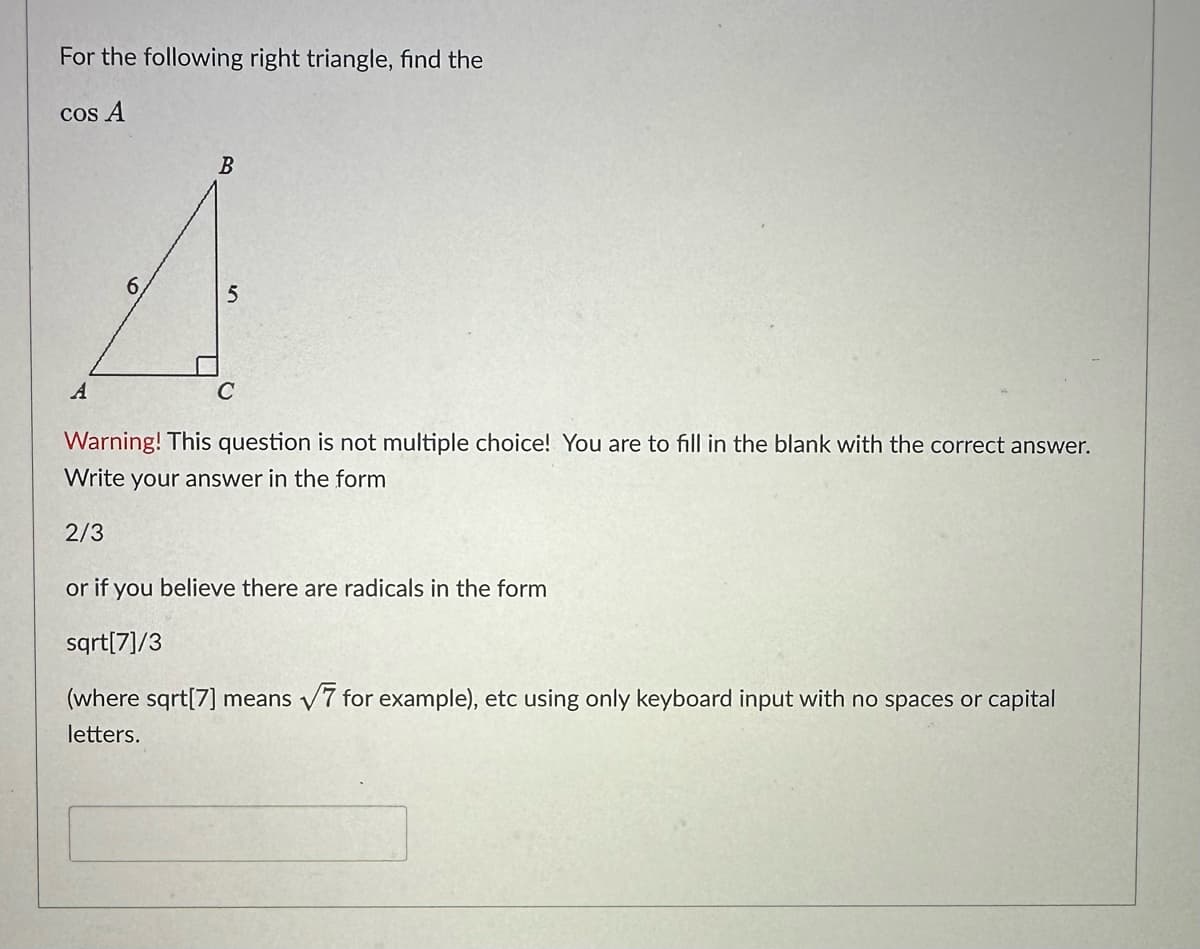 For the following right triangle, find the
cos A
A
6
B
5
C
Warning! This question is not multiple choice! You are to fill in the blank with the correct answer.
Write your answer in the form
2/3
or if you believe there are radicals in the form
sqrt[7]/3
(where sqrt[7] means √7 for example), etc using only keyboard input with no spaces or capital
letters.