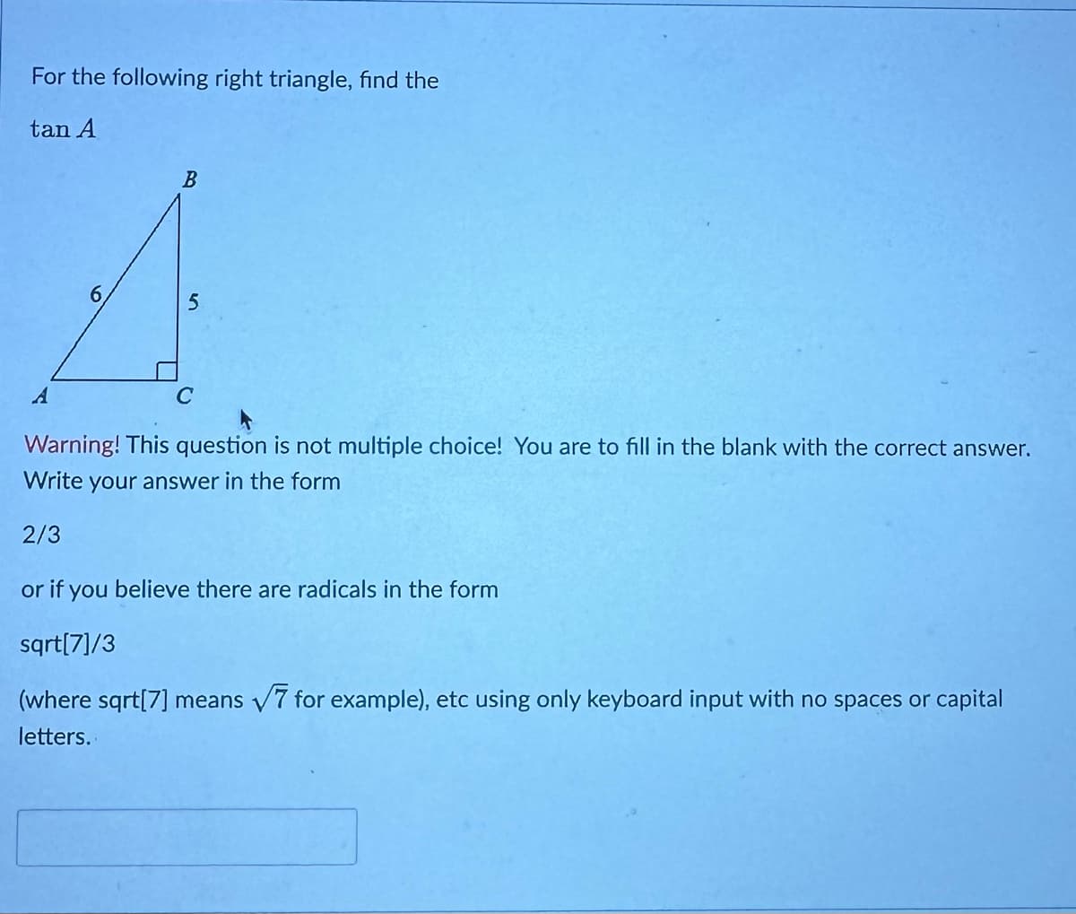 For the following right triangle, find the
tan A
B
Warning! This question is not multiple choice! You are to fill in the blank with the correct answer.
Write your answer in the form
2/3
or if you believe there are radicals in the form
sqrt[7]/3
(where sqrt[7] means √7 for example), etc using only keyboard input with no spaces or capital
letters.