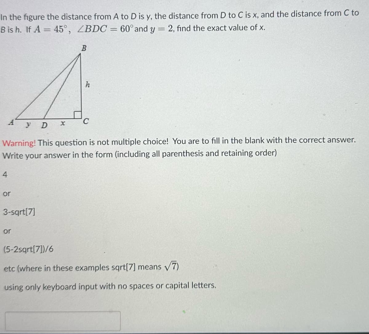 In the figure the distance from A to D is y, the distance from D to C is x, and the distance from C to
B is h. If A = 45°, ZBDC = 60° and y = 2, find the exact value of x.
B
4
h
C
D
Warning! This question not multiple choice! You are to fill in the blank with the correct answer.
Write your answer in the form (including all parenthesis and retaining order)
4
or
3-sqrt[7]
or
(5-2sqrt[7])/6
etc (where in these examples sqrt[7] means √7)
using only keyboard input with no spaces or capital letters.