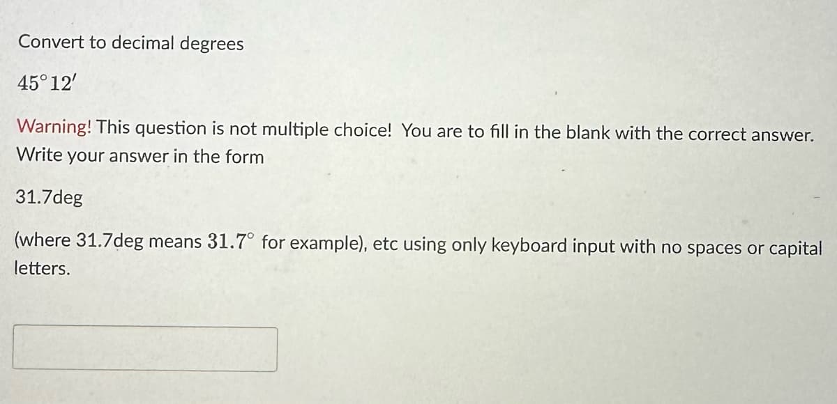 Convert to decimal degrees
45°12'
Warning! This question is not multiple choice! You are to fill in the blank with the correct answer.
Write your answer in the form
31.7deg
(where 31.7deg means 31.7° for example), etc using only keyboard input with no spaces or capital
letters.