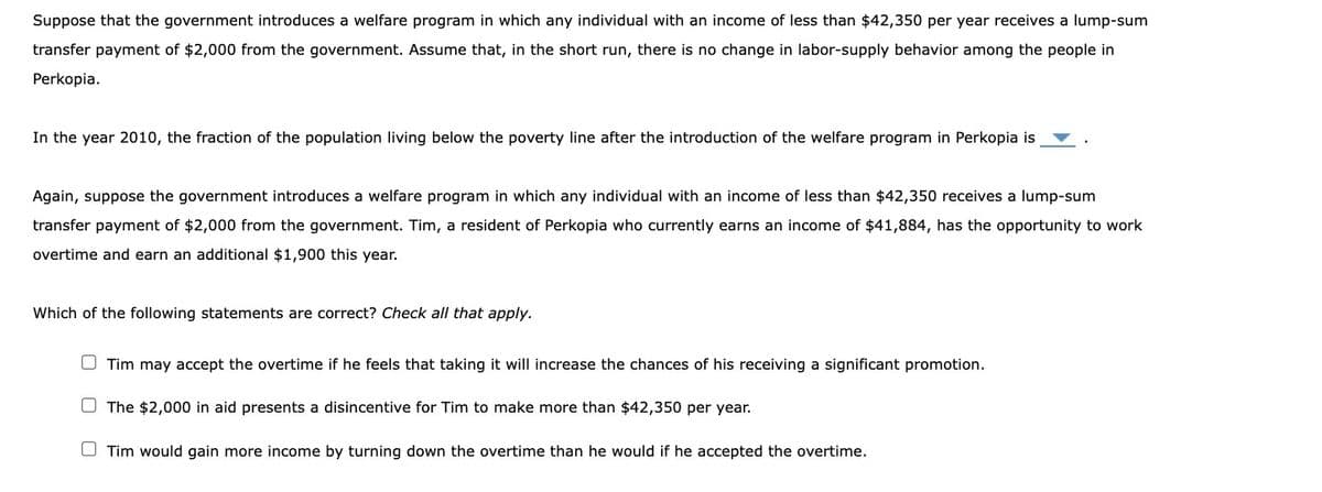 Suppose that the government introduces a welfare program in which any individual with an income of less than $42,350 per year receives a lump-sum
transfer payment of $2,000 from the government. Assume that, in the short run, there is no change in labor-supply behavior among the people in
Perkopia.
In the year 2010, the fraction of the population living below the poverty line after the introduction of the welfare program in Perkopia is
Again, suppose the government introduces a welfare program in which any individual with an income of less than $42,350 receives a lump-sum
transfer payment of $2,000 from the government. Tim, a resident of Perkopia who currently earns an income of $41,884, has the opportunity to work
overtime and earn an additional $1,900 this year.
Which of the following statements are correct? Check all that apply.
Tim may accept the overtime if he feels that taking it will increase the chances of his receiving a significant promotion.
The $2,000 in aid presents a disincentive for Tim to make more than $42,350 per year.
Tim would gain more income by turning down the overtime than he would if he accepted the overtime.