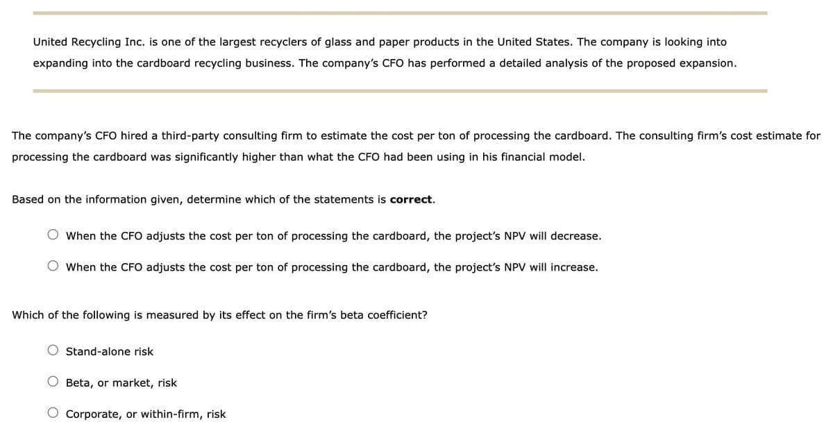 United Recycling Inc. is one of the largest recyclers of glass and paper products in the United States. The company is looking into
expanding into the cardboard recycling business. The company's CFO has performed a detailed analysis of the proposed expansion.
The company's CFO hired a third-party consulting firm to estimate the cost per ton of processing the cardboard. The consulting firm's cost estimate for
processing the cardboard was significantly higher than what the CFO had been using in his financial model.
Based on the information given, determine which of the statements is correct.
O When the CFO adjusts the cost per ton of processing the cardboard, the project's NPV will decrease.
O When the CFO adjusts the cost per ton of processing the cardboard, the project's NPV will increase.
Which of the following is measured by its effect on the firm's beta coefficient?
O Stand-alone risk
Beta, or market, risk
Corporate, or within-firm, risk