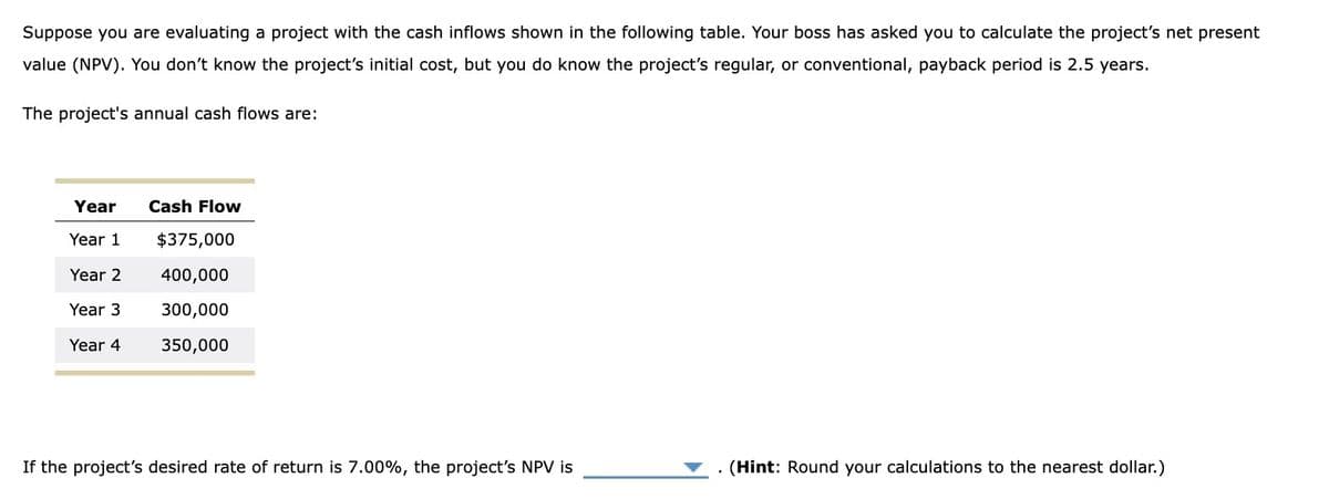 Suppose you are evaluating a project with the cash inflows shown in the following table. Your boss has asked you to calculate the project's net present
value (NPV). You don't know the project's initial cost, but you do know the project's regular, or conventional, payback period is 2.5 years.
The project's annual cash flows are:
Year
Year 1
Year 2
Year 3
Year 4
Cash Flow
$375,000
400,000
300,000
350,000
If the project's desired rate of return is 7.00%, the project's NPV is
(Hint: Round your calculations to the nearest dollar.)