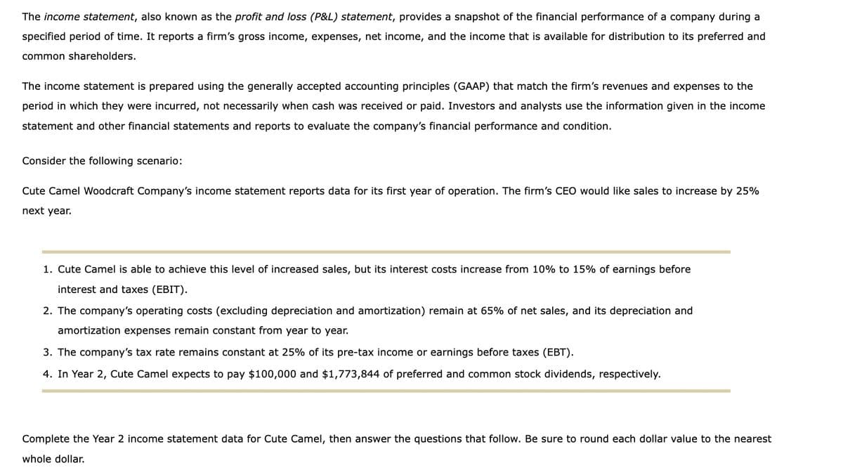 The income statement, also known as the profit and loss (P&L) statement, provides a snapshot of the financial performance of a company during a
specified period of time. It reports a firm's gross income, expenses, net income, and the income that is available for distribution to its preferred and
common shareholders.
The income statement is prepared using the generally accepted accounting principles (GAAP) that match the firm's revenues and expenses to the
period in which they were incurred, not necessarily when cash was received or paid. Investors and analysts use the information given in the income
statement and other financial statements and reports to evaluate the company's financial performance and condition.
Consider the following scenario:
Cute Camel Woodcraft Company's income statement reports data for its first year of operation. The firm's CEO would like sales to increase by 25%
next year.
1. Cute Camel is able to achieve this level of increased sales, but its interest costs increase from 10% to 15% of earnings before
interest and taxes (EBIT).
2. The company's operating costs (excluding depreciation and amortization) remain at 65% of net sales, and its depreciation and
amortization expenses remain constant from year to year.
3. The company's tax rate remains constant at 25% of its pre-tax income or earnings before taxes (EBT).
4. In Year 2, Cute Camel expects to pay $100,000 and $1,773,844 of preferred and common stock dividends, respectively.
Complete the Year 2 income statement data for Cute Camel, then answer the questions that follow. Be sure to round each dollar value to the nearest
whole dollar.