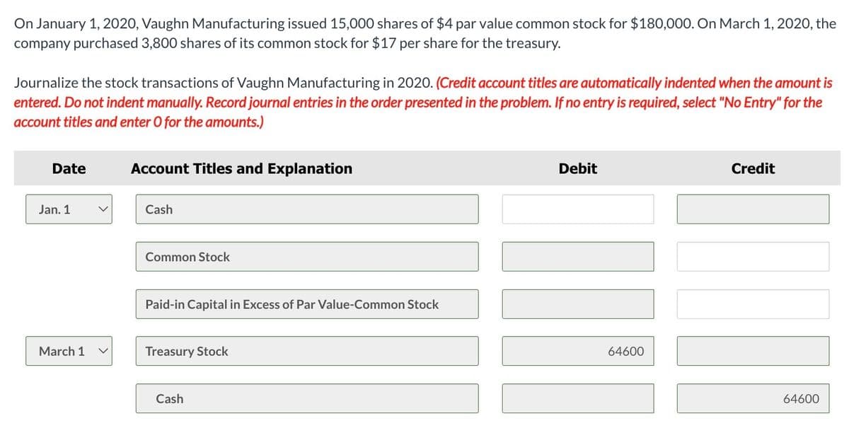 On January 1, 2020, Vaughn Manufacturing issued 15,000 shares of $4 par value common stock for $180,000. On March 1, 2020, the
company purchased 3,800 shares of its common stock for $17 per share for the treasury.
Journalize the stock transactions of Vaughn Manufacturing in 2020. (Credit account titles are automatically indented when the amount is
entered. Do not indent manually. Record journal entries in the order presented in the problem. If no entry is required, select "No Entry" for the
account titles and enter O for the amounts.)
Date
Jan. 1
March 1
Account Titles and Explanation
Cash
Common Stock
Paid-in Capital in Excess of Par Value-Common Stock
Treasury Stock
Cash
Debit
||||
64600
Credit
64600