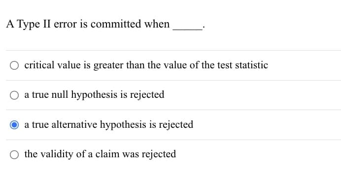 A Type II error is committed when
critical value is greater than the value of the test statistic
○ a true null hypothesis is rejected
O a true alternative hypothesis is rejected
O the validity of a claim was rejected