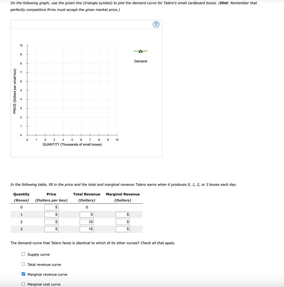 On the following graph, use the green line (triangle symbol) to plot the demand curve for Talero's small cardboard boxes. (Hint: Remember that
perfectly competitive firms must accept the given market price.)
PRICE (Dollars per small box)
10
9
8
2
1
0
0
1
2
3
2
3
5
6
7
8
QUANTITY (Thousands of small boxes)
Quantity
Price
(Boxes) (Dollars per box)
0
5
1
5
5
5
4
In the following table, fill in the price and the total and marginal revenue Talero earns when it produces 0, 1, 2, or 3 boxes each day.
Total Revenue Marginal Revenue
(Dollars)
0
Supply curve
Total revenue curve
Marginal revenue curve
O Marginal cost curve
5
9
10
15
10
The demand curve that Talero faces is identical to which of its other curves? Check all that apply.
(Dollars)
Demand
5
5
5