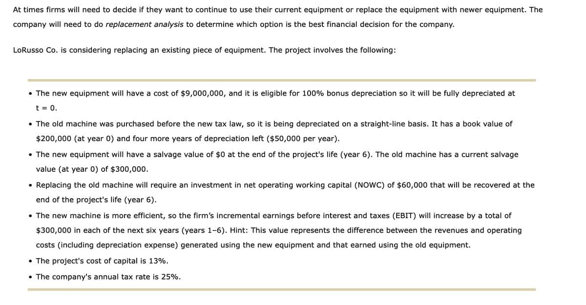 At times firms will need to decide if they want to continue to use their current equipment or replace the equipment with newer equipment. The
company will need to do replacement analysis to determine which option is the best financial decision for the company.
LoRusso Co. is considering replacing an existing piece of equipment. The project involves the following:
• The new equipment will have a cost of $9,000,000, and it is eligible for 100% bonus depreciation so it will be fully depreciated at
t = 0.
• The old machine was purchased before the new tax law, so it is being depreciated on a straight-line basis. It has a book value of
$200,000 (at year 0) and four more years of depreciation left ($50,000 per year).
• The new equipment will have a salvage value of $0 at the end of the project's life (year 6). The old machine has a current salvage
value (at year 0) of $300,000.
• Replacing the old machine will require an investment in net operating working capital (NOWC) of $60,000 that will be recovered at the
end of the project's life (year 6).
• The new machine is more efficient, so the firm's incremental earnings before interest and taxes (EBIT) will increase by a total of
$300,000 in each of the next six years (years 1-6). Hint: This value represents the difference between the revenues and operating
costs (including depreciation expense) generated using the new equipment and that earned using the old equipment.
• The project's cost of capital is 13%.
• The company's annual tax rate is 25%.