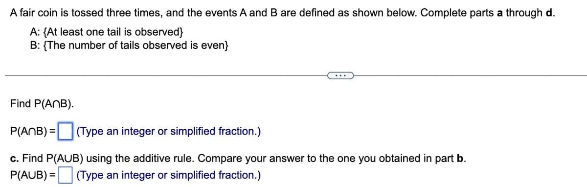 A fair coin is tossed three times, and the events A and B are defined as shown below. Complete parts a through d.
A: {At least one tail is observed}
B: {The number of tails observed is even}
Find P(ANB).
P(ANB) = (Type an integer or simplified fraction.)
c. Find P(AUB) using the additive rule. Compare your answer to the one you obtained in part b.
P(AUB) = (Type an integer or simplified fraction.)