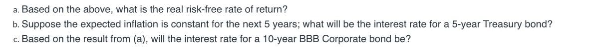 a. Based on the above, what is the real risk-free rate of return?
b. Suppose the expected inflation is constant for the next 5 years; what will be the interest rate for a 5-year Treasury bond?
c. Based on the result from (a), will the interest rate for a 10-year BBB Corporate bond be?