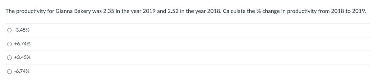 The productivity for Gianna Bakery was 2.35 in the year 2019 and 2.52 in the year 2018. Calculate the % change in productivity from 2018 to 2019.
O -3.45%
O +6.74%
O +3.45%
O -6.74%