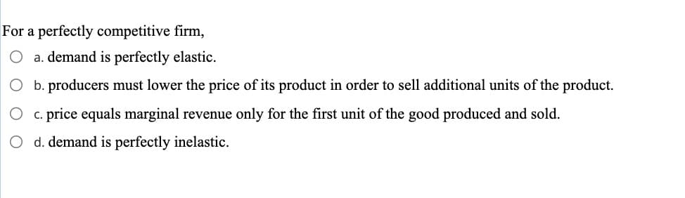 For a perfectly competitive firm,
a. demand is perfectly elastic.
b. producers must lower the price of its product in order to sell additional units of the product.
c. price equals marginal revenue only for the first unit of the good produced and sold.
d. demand is perfectly inelastic.