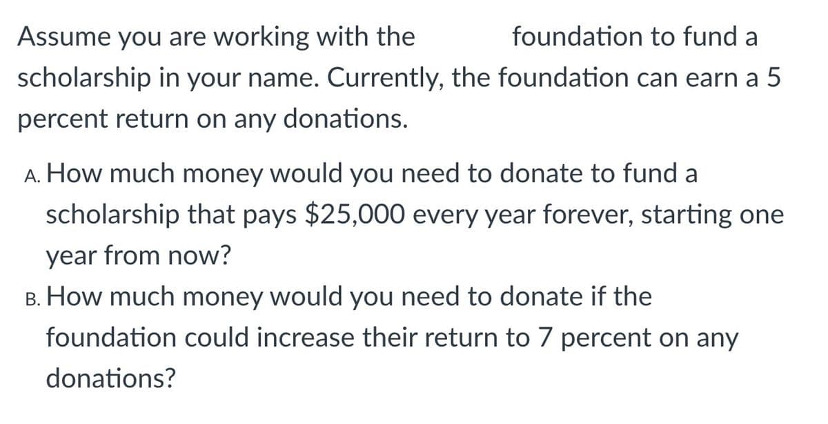 Assume you are working with the
foundation to fund a
scholarship in your name. Currently, the foundation can earn a 5
percent return on any donations.
A. How much money would you need to donate to fund a
scholarship that pays $25,000 every year forever, starting one
year from now?
B. How much money would you need to donate if the
foundation could increase their return to 7 percent on any
donations?