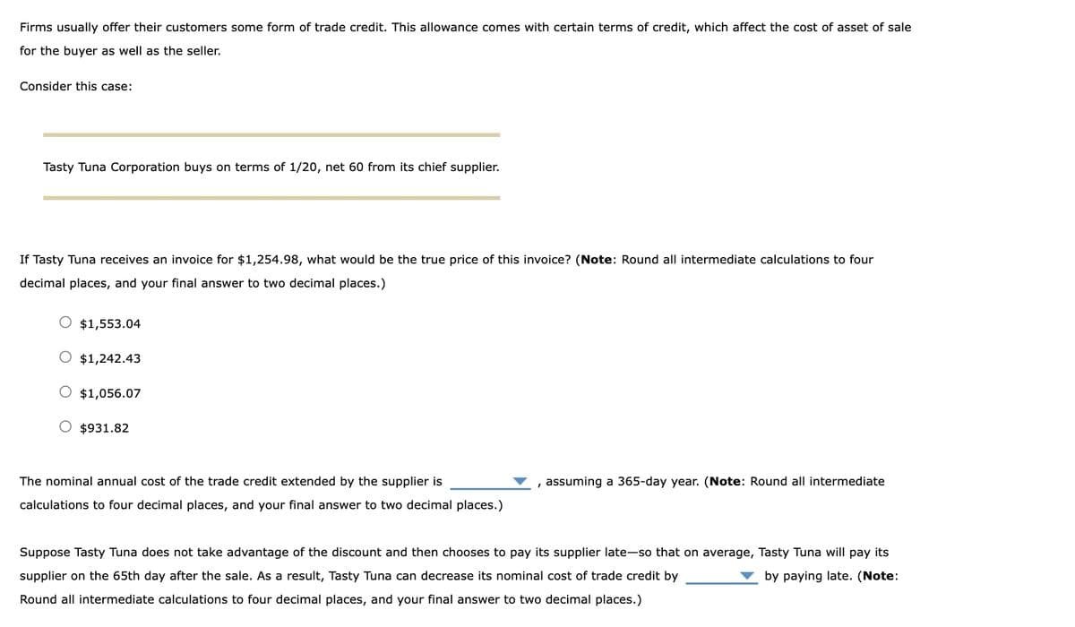 Firms usually offer their customers some form of trade credit. This allowance comes with certain terms of credit, which affect the cost of asset of sale
for the buyer as well as the seller.
Consider this case:
Tasty Tuna Corporation buys on terms of 1/20, net 60 from its chief supplier.
If Tasty Tuna receives an invoice for $1,254.98, what would be the true price of this invoice? (Note: Round all intermediate calculations to four
decimal places, and your final answer to two decimal places.)
$1,553.04
$1,242.43
$1,056.07
O $931.82
The nominal annual cost of the trade credit extended by the supplier is
calculations to four decimal places, and your final answer to two decimal places.)
, assuming a 365-day year. (Note: Round all intermediate
Suppose Tasty Tuna does not take advantage of the discount and then chooses to pay its supplier late-so that on average, Tasty Tuna will pay its
supplier on the 65th day after the sale. As a result, Tasty Tuna can decrease its nominal cost of trade credit by
by paying late. (Note:
Round all intermediate calculations to four decimal places, and your final answer to two decimal places.)