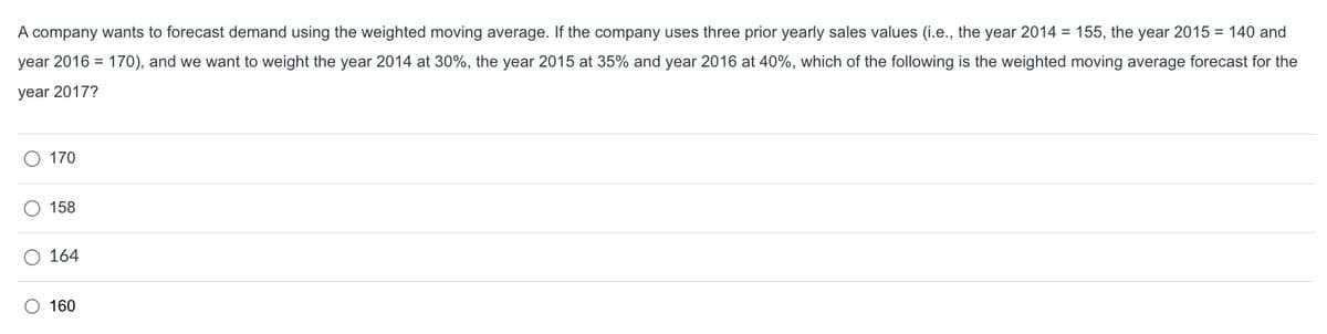 A company wants to forecast demand using the weighted moving average. If the company uses three prior yearly sales values (i.e., the year 2014 = 155, the year 2015 = 140 and
year 2016 = 170), and we want to weight the year 2014 at 30%, the year 2015 at 35% and year 2016 at 40%, which of the following is the weighted moving average forecast for the
year 2017?
170
158
O 164
O 160
