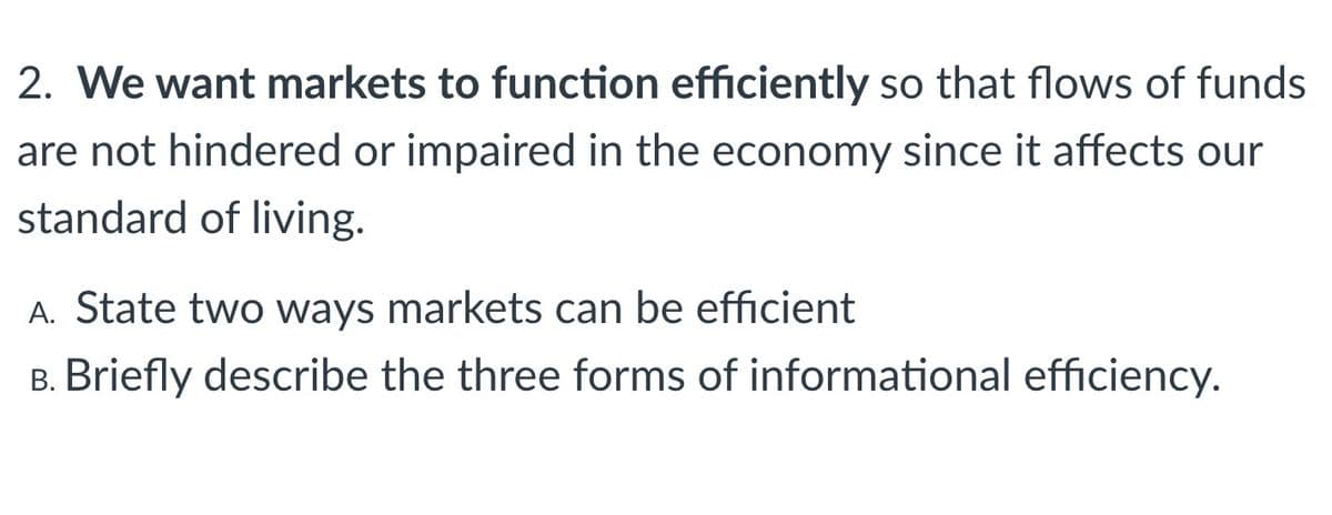 2. We want markets to function efficiently so that flows of funds
are not hindered or impaired in the economy since it affects our
standard of living.
A. State two ways markets can be efficient
B. Briefly describe the three forms of informational efficiency.