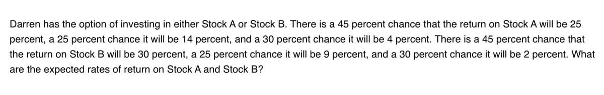 Darren has the option of investing in either Stock A or Stock B. There is a 45 percent chance that the return on Stock A will be 25
percent, a 25 percent chance it will be 14 percent, and a 30 percent chance it will be 4 percent. There is a 45 percent chance that
the return on Stock B will be 30 percent, a 25 percent chance it will be 9 percent, and a 30 percent chance it will be 2 percent. What
are the expected rates of return on Stock A and Stock B?