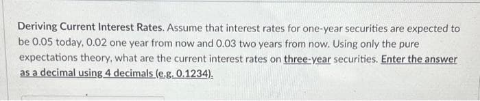 Deriving Current Interest Rates. Assume that interest rates for one-year securities are expected to
be 0.05 today, 0.02 one year from now and 0.03 two years from now. Using only the pure
expectations theory, what are the current interest rates on three-year securities. Enter the answer
as a decimal using 4 decimals (e.g. 0.1234).