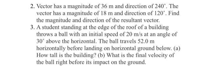 2. Vector has a magnitude of 36 m and direction of 240°. The
vector has a magnitude of 18 m and direction of 120°. Find
the magnitude and direction of the resultant vector.
3. A student standing at the edge of the roof of a building
throws a ball with an initial speed of 20 m/s at an angle of
30° above the horizontal. The ball travels 52.0 m
horizontally before landing on horizontal ground below. (a)
How tall is the building? (b) What is the final velocity of
the ball right before its impact on the ground.