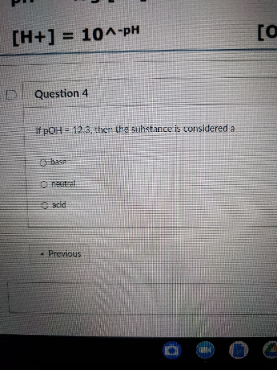 [H+] = 10^-pH
[O
%3D
Question 4
If pOH = 12.3, then the substance is considered a
O base
O neutral
O acid
* Previous

