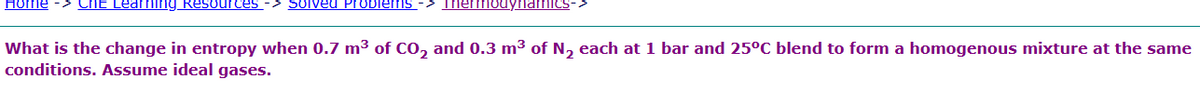 Home Cht Learning Resources Solved Problems -> Thermodynamics
What is the change in entropy when 0.7 m³ of CO₂ and 0.3 m³ of N₂ each at 1 bar and 25°C blend to form a homogenous mixture at the same
conditions. Assume ideal gases.