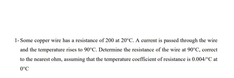 1- Some copper wire has a resistance of 200 at 20°C. A current is passed through the wire
and the temperature rises to 90°C. Determine the resistance of the wire at 90°C, correct
to the nearest ohm, assuming that the temperature coefficient of resistance is 0.004/°C at
0°C
