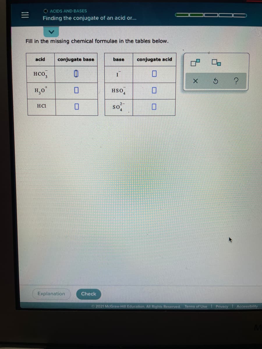 O ACIDS AND BASES
Finding the conjugate of an acid or..
Fill in the missing chemical formulae in the tables below.
acid
conjugate base
base
conjugate acid
нсо,
H,0*
HSO,
so
HCL
Explanation
Check
72021 McGraw-Hill Education. All Rights Reserved.
Terms of Use
| Privacy
Accessibility
II
