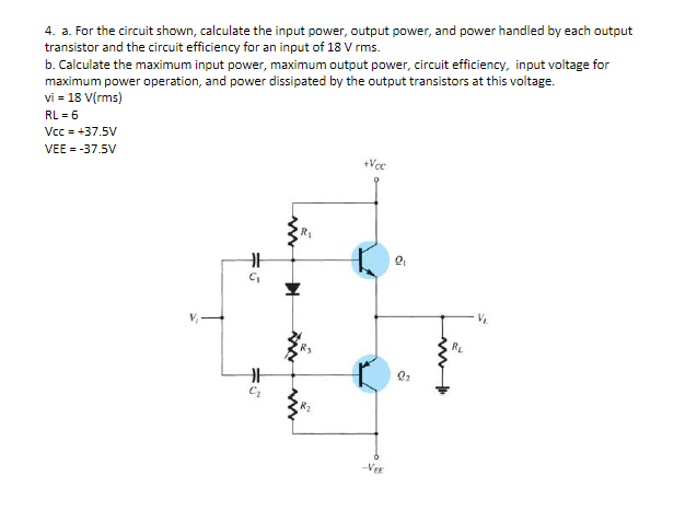 4. a. For the circuit shown, calculate the input power, output power, and power handled by each output
transistor and the circuit efficiency for an input of 18 V rms.
b. Calculate the maximum input power, maximum output power, circuit efficiency, input voltage for
maximum power operation, and power dissipated by the output transistors at this voltage.
vi = 18 V(rms)
RL = 6
Vcc = +37.5V
VEE = -37.5V
+Vcc
VEE
