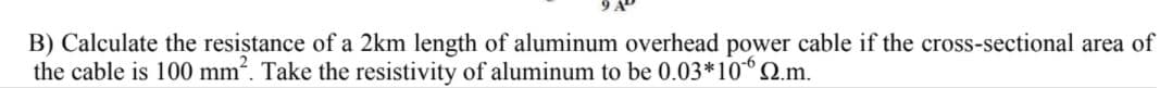 B) Calculate the resistance of a 2km length of aluminum overhead power cable if the cross-sectional area of
the cable is 100 mm?. Take the resistivity of aluminum to be 0.03*10Q.m.
