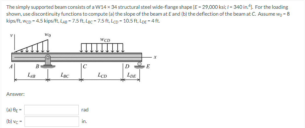 The simply supported beam consists of a W14 x 34 structural steel wide-flange shape [E = 29,000 ksi; I = 340 in.4]. For the loading
shown, use discontinuity functions to compute (a) the slope of the beam at E and (b) the deflection of the beam at C. Assume wo = 8
kips/ft, wcD = 4.5 kips/ft, LAB = 7.5 ft, LBc = 7.5 ft, LCD = 10.5 ft, LDE = 4 ft.
wo
WCD
A
B
C
D
LAB
LBC
LCD
LDE
Answer:
(a) OE =
rad
(b) vc =
in.
