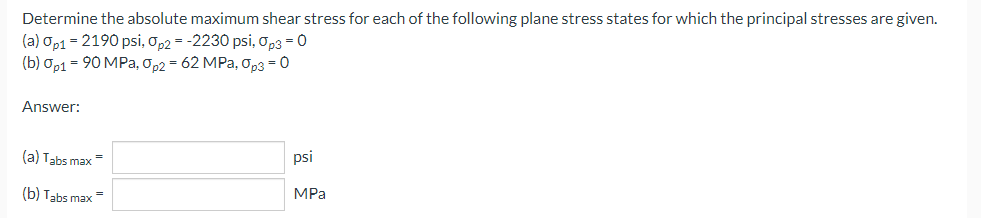 Determine the absolute maximum shear stress for each of the following plane stress states for which the principal stresses are given.
(a) Op1 = 2190 psi, Op2 = -2230 psi, Op3=0
(b) 0p1 = 90 MPa, Op2 = 62 MPa, Op3 = 0
Answer:
(a) Tabs max=
psi
(b) Tabs max =
MPa