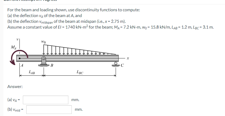 For the beam and loading shown, use discontinuity functions to compute:
(a) the deflection VẠ of the beam at A, and
(b) the deflection vmidspan of the beam at midspan (i.e., x = 2.75 m).
Assume a constant value of El = 1740 kN-m? for the beam; MA = 7.2 kN-m, wo = 15.8 kN/m, LAB = 1.2 m, LBc = 3.1 m.
Wo
MA
B
LAB
LBC
Answer:
(a) VA =
mm.
(b) Vmid =
mm.

