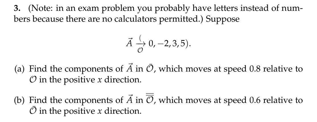 3. (Note: in an exam problem you probably have letters instead of num-
bers because there are no calculators permitted.) Suppose
Ā0,-2,3,5).
(a) Find the components of Ã in Ō, which moves at speed 0.8 relative to
O in the positive x direction.
(b) Find the components of Ã in Ō, which moves at speed 0.6 relative to
Ō in the positive x direction.