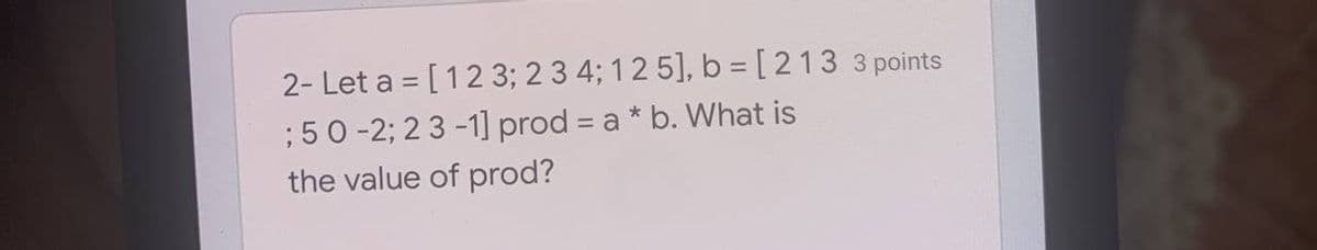 2- Let a = [123; 2 3 4; 12 5], b = [ 2133 points
; 50 -2; 2 3 -1] prod = a* b. What is
the value of prod?