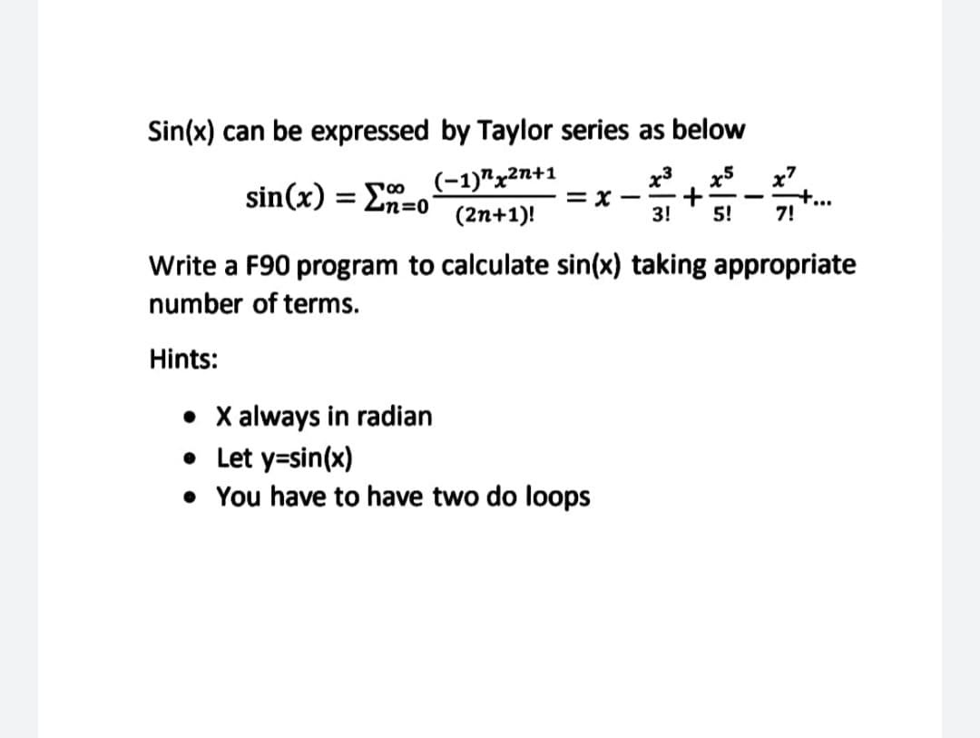 Sin(x) can be expressed by Taylor series as below
(-1)"x2n+1
= x
x3, x5
x7
sin(x) = En=o
(2n+1)!
3!
5!
7!
Write a F90 program to calculate sin(x) taking appropriate
number of terms.
Hints:
• X always in radian
• Let y=sin(x)
• You have to have two do loops
