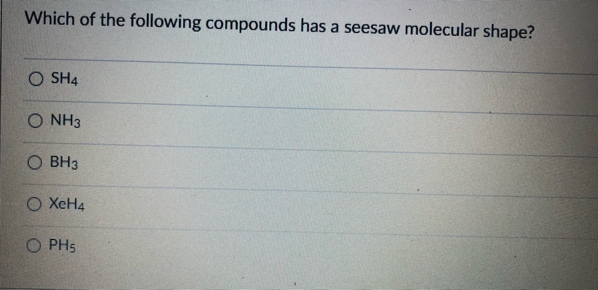 Which of the following compounds has a seesaw molecular shape?
O SH4
O NH3
O BH3
O XeH4
O PH5
