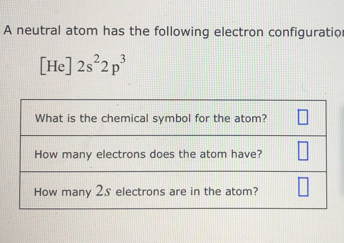 A neutral atom has the following electron configuratiọn
3
[He] 2s°2 p
What is the chemical symbol for the atom?
How many electrons does the atom have?
How many 2s electrons are in the atom?
