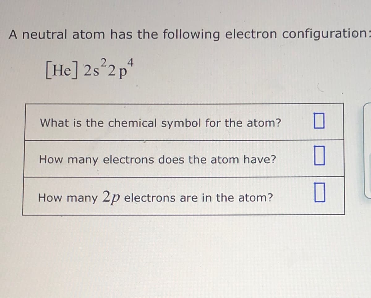 A neutral atom has the following electron configuration:
[He] 2s°2p*
What is the chemical symbol for the atom?
How many electrons does the atom have?
How many 2p electrons are in the atom?
