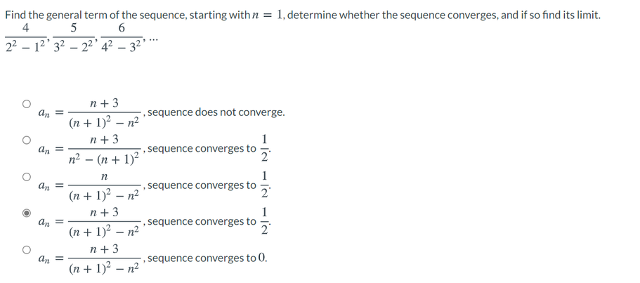 Find the general term of the sequence, starting with n = 1, determine whether the sequence converges, and if so find its limit.
4
2² – 1²' 3² – 2²’ 4? – 32*
|
n +3
an =
, sequence does not converge.
(n + 1)² – n²
n + 3
An =
n² – (n + 1)²
1
,sequence converges to
2
n
1
,sequence converges to
an =
(n + 1)? – n²
n +3
2
an =
(n + 1)? – n²
1
sequence converges to
n+3
an =
(n + 1)? – n²
, sequence converges to 0.
