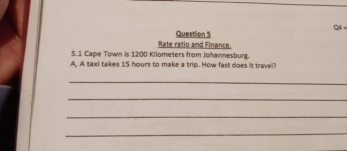 Question 5
Rate ratio and Finance.
5.1 Cape Town is 1200 Kilometers from Johannesburg.
A, A taxi takes 15 hours to make a trip. How fast does it travel?
Q4=