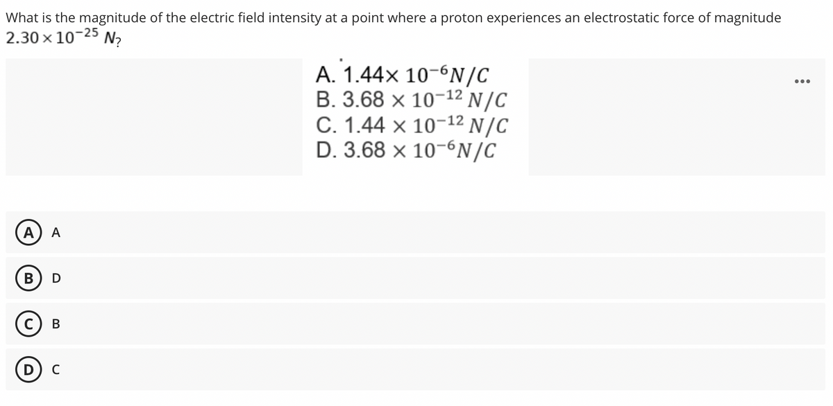 What is the magnitude of the electric field intensity at a point where a proton experiences an electrostatic force of magnitude
2.30 × 10-25 N₂
A. 1.44x 10-6N/C
B. 3.68 x 10-¹2 N/C
C. 1.44 x 10-¹2 N/C
D. 3.68 x 10-6N/C
(A) A
B
D
C B
D с