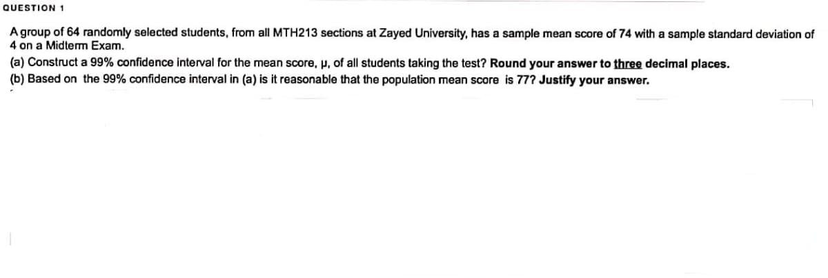 QUESTION 1
A group of 64 randomly selected students, from all MTH213 sections at Zayed University, has a sample mean score of 74 with a sample standard deviation of
4 on a Midterm Exam.
(a) Construct a 99% confidence interval for the mean score, u, of all students taking the test? Round your answer to three decimal places.
(b) Based on the 99% confidence interval in (a) is it reasonable that the population mean score is 77? Justify your answer.